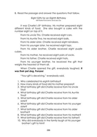 286 
B. Read the passage and answer the questions that follow. 
Eight Gifts for an Eighth Birthday 
Mil Flores-Ponciano and Leo Go 
It was Charlie’s 8th birthday. His mother prepared eight different kinds of food. She also bought a cake with the number eight on top of it. 
From his uncle Tito, Charlie received eight cars. 
From his Auntie Tina, he received eight balls. 
From his older sister, Charlie received eight reindeers. 
From his younger sister, he received eight tops. 
From his older brother, Charlie received eight puzzle cubes. 
From his mother, he received eight pairs of socks. 
From his father, Charlie received eight hats. 
From his younger brother, he received the gift that weighs the heaviest of them all. 
When Charlie opened the gift, everybody laughed. It was their pet dog, Ponzee! 
“Your gift is deceiving,” everybody said. 
1. Who celebrated his eighth birthday? 
2. How many kinds of food did his mother prepare? 
3. What birthday gift did Charlie receive from his Uncle Tito? 
4. What birthday gift did Charlie receive from his Auntie Tina? 
5. What birthday gift did Charlie receive from his older sister? 
6. What birthday gift did Charlie receive from his younger sister? 
7. What birthday gift did Charlie receive from his older brother? 
8. What birthday gift did Charlie receive from his mother? 
9. What birthday gift did Charlie receive from his father? 
10. Why did everybody in the family laugh at his younger brother’s gift to him?  