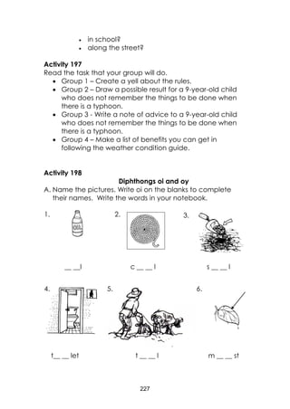 227 
 in school? 
 along the street? 
Activity 197 
Read the task that your group will do. 
 Group 1 – Create a yell about the rules. 
 Group 2 – Draw a possible result for a 9-year-old child 
who does not remember the things to be done when 
there is a typhoon. 
 Group 3 - Write a note of advice to a 9-year-old child 
who does not remember the things to be done when 
there is a typhoon. 
 Group 4 – Make a list of benefits you can get in 
following the weather condition guide. 
Activity 198 
Diphthongs oi and oy 
A. Name the pictures. Write oi on the blanks to complete 
their names. Write the words in your notebook. 
__ __l c __ __ l s __ __ l 
t__ __ let t __ __ l m __ __ st 
1. 2. 3. 
4. 5. 6. 
 