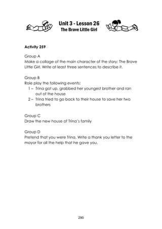 290 
Unit 3 - Lesson 26 
The Brave Little Girl 
Activity 259 
Group A 
Make a collage of the main character of the story: The Brave Little Girl. Write at least three sentences to describe it. 
Group B 
Role play the following events: 
1 – Trina got up, grabbed her youngest brother and ran out of the house 
2 – Trina tried to go back to their house to save her two brothers 
Group C 
Draw the new house of Trina’s family 
Group D 
Pretend that you were Trina. Write a thank you letter to the mayor for all the help that he gave you. 
 