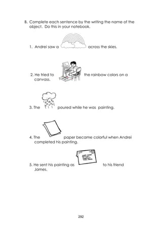 292 
B. Complete each sentence by the writing the name of the object. Do this in your notebook. 
1. Andrei saw a 
across the skies. 
2. He tried to the rainbow colors on a canvass. 
3. The 
poured while he was painting. 
4. The 
paper became colorful when Andrei completed his painting. 
5. He sent his painting as 
to his friend James. 
 