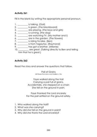293 
Activity 261 
Fill in the blank by writing the appropriate personal pronoun. 
1. _________ is talking. (Gail) 
2. _________ is green. (the blackboard) 
3. _________ are playing. (the boys and girls) 
4. _________ is running. (the dog) 
5. _________ are watching TV. (My mother and I) 
6. _________ are in the garden. (The flowers) 
7. _________ is riding his bike. (Ben) 
8. _________ is from Tagaytay. (Raymond) 
9. _________ has got a brother. (Milanie) 
10. _________ are great. (Talking directly to Ben and telling him that he is great.) 
Activity 262 
Read the story and answer the questions that follow. 
Pail of Grains 
Mil Flores-Ponciano and Galileo L. Go 
Faye walked along the trail 
Carrying a pail full of grains. 
Accidentally, she stepped on a chain 
She fell on the ground in pain. 
Faye thanked the Lord sincerely 
For the pail settled on the ground safely. 
1. Who walked along the trail? 
2. What was she carrying? 
3. Why did she fall on the ground in pain? 
4. Why did she thank the Lord sincerely?  