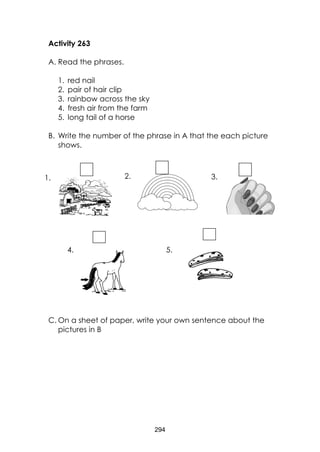 294 
Activity 263 
A. Read the phrases. 
1. red nail 
2. pair of hair clip 
3. rainbow across the sky 
4. fresh air from the farm 
5. long tail of a horse 
B. Write the number of the phrase in A that the each picture shows. 
C. On a sheet of paper, write your own sentence about the pictures in B 
1. 
2. 
3. 
4. 
5.  