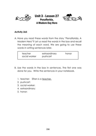 296 
Unit 3 - Lesson 27 
Penaflorida, 
A Modern Day Hero 
Activity 265 
A. Have you read these words from the story “Penaflorida, A Modern Hero”? Let us read the words in the box and recall the meaning of each word. We are going to use these words in writing sentences later. 
B. Use the words in the box in sentences. The first one was done for you. Write the sentences in your notebook. 
1. teacher: Efren is a teacher. 
2. pushcart: 
3. social worker: 
4. extraordinary: 
5. honor: 
teacher extraordinary honor 
social worker pushcart  