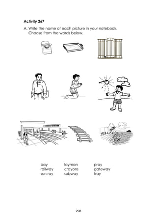 298 
Activity 267 
A. Write the name of each picture in your notebook. Choose from the words below. 
bay 
layman 
pray 
railway 
crayons 
gateway 
sun ray 
subway 
tray 
 