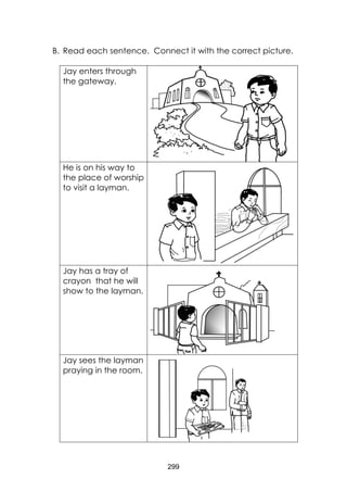 299 
B. Read each sentence. Connect it with the correct picture. 
Jay enters through the gateway. 
He is on his way to the place of worship to visit a layman. 
Jay has a tray of crayon that he will show to the layman. 
Jay sees the layman praying in the room. 
 