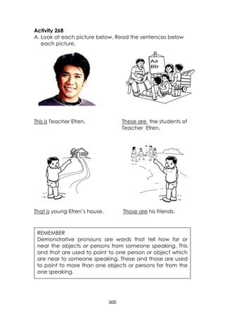 300 
Activity 268 
A. Look at each picture below. Read the sentences below each picture. 
This is Teacher Efren. These are the students of 
Teacher Efren. 
That is young Efren’s house. Those are his friends. 
REMEMBER 
Demonstrative pronouns are words that tell how far or near the objects or persons from someone speaking. This and that are used to point to one person or object which are near to someone speaking. These and those are used to point to more than one objects or persons far from the one speaking. 
 