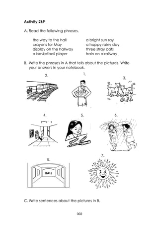 302 
Activity 269 
A. Read the following phrases. 
the way to the hall 
a bright sun ray 
crayons for May 
a happy rainy day 
display on the hallway 
three stray cats 
a basketball player 
train on a railway 
B. Write the phrases in A that tells about the pictures. Write your answers in your notebook. 
C. Write sentences about the pictures in B. 
3. 
7. 
1. 
8. 
2. 
6. 
5. 
4. 
HALL  