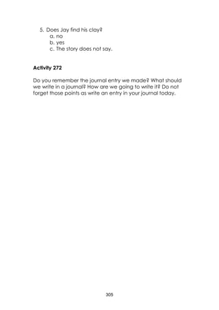 305 
5. Does Jay find his clay? 
a. no 
b. yes 
c. The story does not say. 
Activity 272 
Do you remember the journal entry we made? What should we write in a journal? How are we going to write it? Do not forget those points as write an entry in your journal today. 