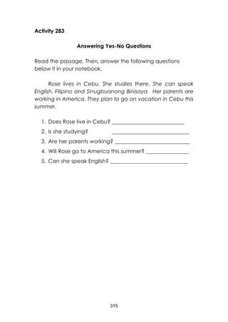 315
Activity 283
Answering Yes-No Questions
Read the passage. Then, answer the following questions
below it in your notebook.
Rose lives in Cebu. She studies there. She can speak
English, Filipino and Sinugbuanong Binisaya. Her parents are
working in America. They plan to go on vacation in Cebu this
summer.
1. Does Rose live in Cebu? ___________________________
2. Is she studying? _____________________________
3. Are her parents working? ____________________________
4. Will Rose go to America this summer? ________________
5. Can she speak English? _____________________________
 