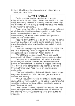 321
B. Read this with your teacher and enjoy it along with the
enlarged comic strips.
PAPPY THE PAPER BAG
Plastic bags are used all over the world to carry
everyday items such as bread, clothes, toys, and lots of other
things. But Pappy, the hero of our story, wasn’t a plastic bag
like all the rest- he was a very special paper bag. And Pappy
had a mission to complete…
Pappy knew that all over the world there were millions of
plastic bags that had been abandoned by people. These
ended up floating in the seas and oceans and
contaminating the water. These caused damage to the
creatures that lived nearby.
Pappy didn’t want things to go on this way. So he came
up with a plan to put an end to plastic bags being thrown
away. One day he went to visit a big supermarket to talk to
the manager.
“Hello Mr. Manager, my name is Pappy and as you can
see I’m a paper bag. I want to suggest an idea to avoid
using plastic bags in shopping,” Pappy declared.
“What? Have you gone mad? Where else would
people put their things?” answered the manager, shocked.
“Very simple,” smiled Pappy. “My plan is to replace
plastic bags with paper ones like me because we don’t
pollute the environment. I’d also like to suggest something
else: that we reuse both plastic and paper bags instead of
throwing them away,” Pappy went on, sounding very
enthusiastic.
“That’s not a bad idea. But why is it better to use paper
bags and reuse them?” asked the manager, interested in
what he was hearing.
“Well, because first it would mean fewer plastic bags
spoiling the environment. But it would also save us money. We
would be reusing all our bags without needing to buy new
ones,” Pappy explained.
The manager of the big supermarket realized that they
were wasting resources, and that this could be avoided. So
the following week, only paper bags were given out to the
shoppers.
 