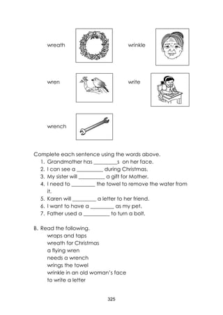 325
wreath wrinkle
wren write
wrench
Complete each sentence using the words above.
1. Grandmother has _________s on her face.
2. I can see a __________ during Christmas.
3. My sister will __________ a gift for Mother.
4. I need to _________ the towel to remove the water from
it.
5. Karen will _________ a letter to her friend.
6. I want to have a _________ as my pet.
7. Father used a __________ to turn a bolt.
B. Read the following.
wraps and taps
wreath for Christmas
a flying wren
needs a wrench
wrings the towel
wrinkle in an old woman’s face
to write a letter
 