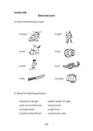 330
Activity 298
Read and Learn
A. Read the following words.
knead knight
knee knob
kneel knot
knife knuckle
B. Read the following phrases.
knead the dough mighty knight at night
pain on her left knee a door knob
to kneel down a tight knot
a knife in the kitchen a painful knuckle
 