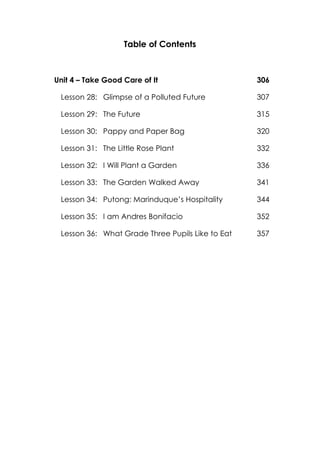 Table of Contents
Unit 4 – Take Good Care of It 306
Lesson 28: Glimpse of a Polluted Future 307
Lesson 29: The Future 315
Lesson 30: Pappy and Paper Bag 320
Lesson 31: The Little Rose Plant 332
Lesson 32: I Will Plant a Garden 336
Lesson 33: The Garden Walked Away 341
Lesson 34: Putong: Marinduque’s Hospitality 344
Lesson 35: I am Andres Bonifacio 352
Lesson 36: What Grade Three Pupils Like to Eat 357
 