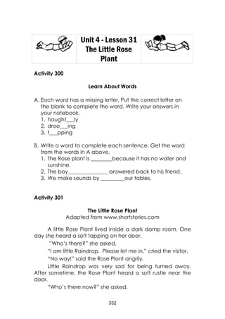 332
Unit 4 - Lesson 31
The Little Rose
Plant
Activity 300
Learn About Words
A. Each word has a missing letter. Put the correct letter on
the blank to complete the word. Write your answers in
your notebook.
1. haught___ly
2. droo___ing
3. t___pping
B. Write a word to complete each sentence. Get the word
from the words in A above.
1. The Rose plant is ________because it has no water and
sunshine.
2. The boy_______________ answered back to his friend.
3. We make sounds by _________our tables.
Activity 301
The Little Rose Plant
Adapted from www.shortstories.com
A little Rose Plant lived inside a dark damp room. One
day she heard a soft tapping on her door.
”Who’s there?” she asked.
“I am little Raindrop. Please let me in,” cried the visitor.
“No way!” said the Rose Plant angrily.
Little Raindrop was very sad for being turned away.
After sometime, the Rose Plant heard a soft rustle near the
door.
“Who’s there now?” she asked.
 