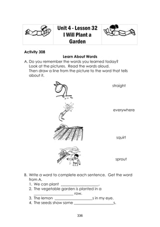 336
Unit 4 - Lesson 32
I Will Plant a
Garden
Activity 308
Learn About Words
A. Do you remember the words you learned today?
Look at the pictures. Read the words aloud.
Then draw a line from the picture to the word that tells
about it.
B. Write a word to complete each sentence. Get the word
from A.
1. We can plant ____________________.
2. The vegetable garden is planted in a
_____________________ row.
3. The lemon ____________________s in my eye.
4. The seeds show some _____________________s.
straight
everywhere
sprout
squirt
 