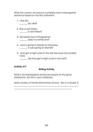 340
Write the correct wh-word to complete each interrogative
sentence based on the first statement.
1. I like fish.
_______ do I like?
2. Roy is sad today.
_______ is sad today?
3. My family lives in Pangasinan.
_______ does my family live?
4. Lara is going to Manila on Saturday.
_______ is Lara going to Manila?
5. Ana got a high score in the test because she studied
hard.
_______ did Ana get a high score in the test?
Activity 317
Writing Activity
Write 2 wh-interrogative sentences based on the given
statements. Do this in your notebook.
Maria studies at Tambis Elementary School. She is in Grade 3.
___________________________________________________________
_____________________________________________________
 