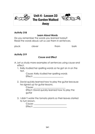 341
Unit 4 - Lesson 33
The Garden Walked
Away
Activity 318
Learn About Words
Do you remember the words you learned today?
Read the words aloud. Let us use them in sentences.
pluck clever thorn bark
Activity 319
Cause and Effect
A. Let us study more examples of sentences using cause and
effect.
1. Kelly studied her spelling words so he got an A on the
test.
Cause: Kelly studied her spelling words
Effect: ___________________________
2. David quickly learned how to play the guitar because
he signed up for guitar lessons.
Cause: ____________________________
Effect: David quickly learned how to play the
guitar
3. I didn’t water the tomato plants so their leaves started
to turn brown.
Cause: _____________________________
Effect: ______________________________
 