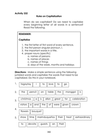 350
Activity 332
Rules on Capitalization
When do we capitalize? Do we need to capitalize
every beginning letter of all words in a sentence?
Read the following.
Directions: Make a simple sentence using the following
jumbled words and capitalize the words that need to be
capitalized. Do this in your notebook.
1.
2.
3.
4.
5.
REMEMBER:
Capitalize
1. the first letter of first word of every sentence.
2. the first-person singular pronoun, I.
3. the important words in a title.
4. proper nouns (specific)
a. names of persons
b. names of places
c. names of things
d. days of the week, months and holidays
visitors a and were giventhe of
bouquet
crown
flowers
the pencil monggolon table the is
gotagaytay to
love
to
go
to
toi love
christmas a is great celebrationforallan
show time marinduqueños their treat extraordinary
to devote guests an their
 