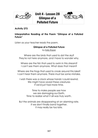 307
Unit 4 - Lesson 28
Glimpse of a
Polluted Future
Activity 273
Interpretative Reading of the Poem “Glimpse of a Polluted
Future”
Listen as your teacher reads the poem.
Glimpse of a Polluted Future
by Kelly Roper
Where are the birds that used to dot the sky?
They're not here anymore, and I have to wonder why.
Where are the fish that used to swim in this stream?
I can't see them anymore. What does that mean?
Where are the frogs that used to croak around this lake?
I can't hear them anymore. There must be some mistake.
I wish there was a clock whose hands I could rewind.
We might have saved these creatures
if we'd just had more time.
Time to make people see how
we are damaging our Earth,
Time to realize what it all was truly worth.
But the animals are disappearing at an alarming rate.
If we don't finally band together,
it may really be too late.
 