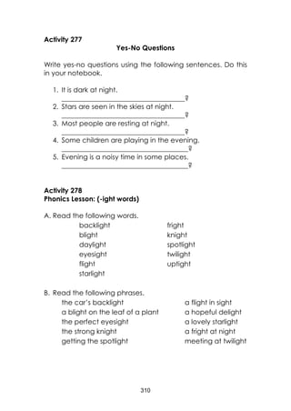 310
Activity 277
Yes-No Questions
Write yes-no questions using the following sentences. Do this
in your notebook.
1. It is dark at night.
____________________________________?
2. Stars are seen in the skies at night.
____________________________________?
3. Most people are resting at night.
____________________________________?
4. Some children are playing in the evening.
_____________________________________?
5. Evening is a noisy time in some places.
_____________________________________?
Activity 278
Phonics Lesson: (-ight words)
A. Read the following words.
backlight fright
blight knight
daylight spotlight
eyesight twilight
flight uptight
starlight
B. Read the following phrases.
the car’s backlight a flight in sight
a blight on the leaf of a plant a hopeful delight
the perfect eyesight a lovely starlight
the strong knight a fright at night
getting the spotlight meeting at twilight
 