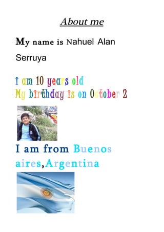 About me
My   name is Nahuel Alan

Serruya

i am 10 years old
My birthday is on October 2



I am from Buenos
aires,Argentina
 
