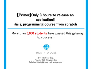 Dive into Code Corp.
Founder CEO　Hiroyoshi Noro
Rails3 certificated bronze-rank programmer
【Primer】WebApp release in 3 hours!
Programming from scratch
Rails course
- More than 3,000 students have passed this gateway
to success in Japan -
 