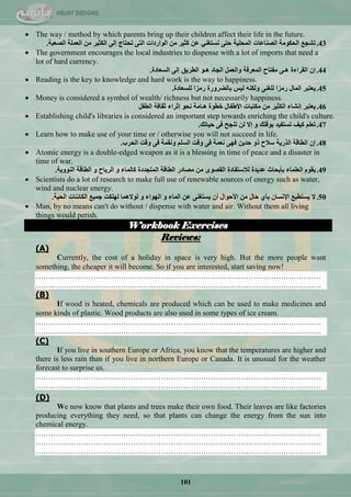 101
 The way / method by which parents bring up their children affect their life in the future.
43.‫رشغغ‬‫اٌؾىِٛخ‬‫اٌظٕبػبد‬‫اٌّؾٍ١خ‬ٝ‫ؽز‬ٟٕ‫ٔغزغ‬ٓ‫ػ‬‫وض١ش‬ِٓ‫اٌٛاسداد‬ٝ‫اٌز‬‫رؾزبط‬ٌٝ‫إ‬‫اٌىض١ش‬ِٓ‫اٌؼٍّخ‬‫اٌظؼجخ‬.
 The government encourages the local industries to dispense with a lot of imports that need a
lot of hard currency.
44.ْ‫إ‬‫اٌمشاءح‬ٝ‫٘ـ‬‫ِفزبػ‬‫اٌّؼشفخ‬ًّ‫ٚاٌؼ‬‫اٌغبد‬ٛ‫٘ـ‬‫اٌـش٠ك‬ٌٝ‫إ‬‫اٌغؼبدح‬.
 Reading is the key to knowledge and hard work is the way to happiness.
45.‫٠ؼزجش‬‫اٌّبي‬‫سِضا‬ٕٝ‫ٌٍغ‬ٕٗ‫ٌٚى‬‫ٌ١ظ‬‫ثبٌؼشٚسح‬‫سِضا‬‫ٌٍغؼبدح‬.
 Money is considered a symbol of wealth/ richness but not necessarily happiness.
46.‫٠ؼزجش‬‫إٔشبء‬‫اٌىض١ش‬ِٓ‫ِىزجبد‬‫األؿفبي‬‫خـٛح‬‫٘ـبِخ‬ٛ‫ٔؾ‬‫إصشاء‬‫صمبفخ‬ً‫اٌـف‬
 Establishing child's libraries is considered an important step towards enriching the child's culture.
47.ٍُ‫رؼ‬‫و١ف‬‫رغزف١ذ‬‫ثٛلزه‬ٚ‫إال‬ٌٓ‫رٕغؼ‬ٝ‫ف‬‫ؽ١بره‬.
 Learn how to make use of your time or / otherwise you will not succeed in life.
48.ْ‫إ‬‫اٌـبلخ‬‫اٌزس٠خ‬‫عالػ‬ٚ‫ر‬ٓ٠‫ؽذ‬ٝٙ‫ف‬‫ٔؼّخ‬ٝ‫ف‬‫ٚلذ‬ٍُ‫اٌغ‬‫ٚٔمّخ‬ٝ‫ف‬‫ٚلذ‬‫اٌؾشة‬.
 Atomic energy is a double-edged weapon as it is a blessing in time of peace and a disaster in
time of war.
49.َٛ‫٠م‬‫اٌؼٍّبء‬‫ثأثؾبس‬‫ػذ٠ذح‬‫ٌالعزفبدح‬ٜٛ‫اٌمظ‬ِٓ‫ِظبدس‬‫اٌـبلخ‬‫اٌّزغذدح‬‫وبٌّبء‬ٚ‫اٌش٠بػ‬ٚ‫اٌـبلخ‬‫إٌٛٚ٠خ‬.
 Scientists do a lot of research to make full use of renewable sources of energy such as water,
wind and nuclear energy.
50.‫ال‬‫٠غزـ١غ‬ْ‫اإلٔغب‬ٞ‫ثأ‬‫ؽبي‬ِٓ‫األؽٛاي‬ْ‫أ‬ٕٝ‫٠غزغ‬ٓ‫ػ‬‫اٌّبء‬ٚ‫اٌٙٛاء‬ٚ‫ٌٛالّ٘ب‬‫ٌٍٙىذ‬‫عّ١غ‬‫اٌىبئٕبد‬‫اٌؾ١خ‬.
 Man, by no means can't do without / dispense with water and air. Without them all living
things would perish.
Workbook Exercises
Reviews:
(A)
Currently, the cost of a holiday in space is very high. But the more people want
something, the cheaper it will become. So if you are interested, start saving now!
……………………………………………………………………………………………………
……………………………………………………………………………………………………
(B)
If wood is heated, chemicals are produced which can be used to make medicines and
some kinds of plastic. Wood products are also used in some types of ice cream.
……………………………………………………………………………………………………
……………………………………………………………………………………………………
(C)
If you live in southern Europe or Africa, you know that the temperatures are higher and
there is less rain than if you live in northern Europe or Canada. It is unusual for the weather
forecast to surprise us.
……………………………………………………………………………………………………
……………………………………………………………………………………………………
(D)
We now know that plants and trees make their own food. Their leaves are like factories
producing everything they need, so that plants can change the energy from the sun into
chemical energy.
……………………………………………………………………………………………………
……………………………………………………………………………………………………
……………………………………………………………………………………………………
 