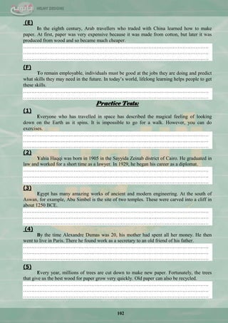 102
(E)
In the eighth century, Arab travellers who traded with China learned how to make
paper. At first, paper was very expensive because it was made from cotton, but later it was
produced from wood and so became much cheaper.
……………………………………………………………………………………………………
……………………………………………………………………………………………………
……………………………………………………………………………………………………
(F)
To remain employable, individuals must be good at the jobs they are doing and predict
what skills they may need in the future. In today‘s world, lifelong learning helps people to get
these skills.
……………………………………………………………………………………………………
……………………………………………………………………………………………………
Practice Tests:
(1)
Everyone who has travelled in space has described the magical feeling of looking
down on the Earth as it spins. It is impossible to go for a walk. However, you can do
exercises.
……………………………………………………………………………………………………
……………………………………………………………………………………………………
……………………………………………………………………………………………………
(2)
Yahia Haqqi was born in 1905 in the Sayyida Zeinab district of Cairo. He graduated in
law and worked for a short time as a lawyer. In 1929, he began his career as a diplomat.
……………………………………………………………………………………………………
……………………………………………………………………………………………………
……………………………………………………………………………………………………
(3)
Egypt has many amazing works of ancient and modern engineering. At the south of
Aswan, for example, Abu Simbel is the site of two temples. These were carved into a cliff in
about 1250 BCE.
……………………………………………………………………………………………………
……………………………………………………………………………………………………
……………………………………………………………………………………………………
(4)
By the time Alexandre Dumas was 20, his mother had spent all her money. He then
went to live in Paris. There he found work as a secretary to an old friend of his father.
……………………………………………………………………………………………………
……………………………………………………………………………………………………
……………………………………………………………………………………………………
(5)
Every year, millions of trees are cut down to make new paper. Fortunately, the trees
that give us the best wood for paper grow very quickly. Old paper can also be recycled.
……………………………………………………………………………………………………
……………………………………………………………………………………………………
……………………………………………………………………………………………………
 