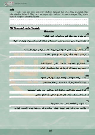 103
(6)
Thirty years ago, most university students believed that when they graduated, their
education had finished. They expected to get a job and work for one employer. They would
work in one place until they retired.
……………………………………………………………………………………………………
……………………………………………………………………………………………………
……………………………………………………………………………………………………
B) Translate into English:
Reviews:
(A)
1.‫كزنك؟‬ ‫أنٛظ‬ ، ‫انًال‬ ٍ‫ي‬ ‫كبٛش‬ ‫يبهغ‬ ُّٛ‫ج‬ ٌٕٛ‫يه‬ ‫اثُا‬
…………………..……………………………………………………………………………………………………………………
2.ٖ‫أخش‬ ‫ٔيشكباث‬ ‫نهغٛاساث‬ ‫انٕلٕد‬ ‫صُاػت‬ ٙ‫ف‬ ‫انغكش‬ ‫لصب‬ ‫ٚغخخذو‬ ٍ‫األياك‬ ‫بؼض‬ ٙ‫ف‬.
………………...……………………………………………………………………………………………………………………
(B)
1.‫انماديت‬ ‫انشٔاٚت‬ ٙ‫ف‬ ‫ٚفكش‬ ٌ‫كا‬ ، ‫انشٔاٚت‬ ٍ‫ي‬ ‫االَخٓاء‬ ٗ‫ػه‬ ‫ٕٚشك‬ ٌ‫كا‬ ‫ػُذيا‬.
………………………………………………………………………………………………………………………………………
2.‫انؼانى‬ ‫حٕل‬ ‫دٔنت‬ ‫يائت‬ ٍ‫ي‬ ‫أكثش‬ ٙ‫ف‬ ‫كخبٓا‬ ‫َشش‬ ‫حى‬.
………………………………………………………………………………………………………………………………………
(C)
1.‫كزنك؟‬ ‫أنٛظ‬ ، ‫انهٛم‬ ‫خالل‬ ‫شذٚذة‬ ‫بانمطغ‬ ‫انشٚاح‬ ‫كاَج‬
…………………….…………………………………………………………………………………………………………………
2.‫انباكش‬ ‫انصباح‬ ٙ‫ف‬ ً‫ا‬‫غذ‬ ‫ُْا‬ ‫ٚكَٕٕا‬ ٌ‫أ‬ ‫ٔػذَٔا‬ ‫ٔػال‬ ‫أحًذ‬.
………………………………..……………………………………………………………………………………………………
(D)
1.‫ػًهٓا‬ ٙ‫ف‬ ‫انٕٛو‬ ‫طٕال‬ ‫ٔالفت‬ ‫ظهج‬ ‫ألَٓا‬ ‫يشْمت‬ ‫كاَج‬.
…………………………………..…………………………………………………………………………………………………
2.‫انؼاو‬ ‫ْزا‬ ‫حماو‬ ٍ‫ن‬ ‫االحخفانٛت‬ ٌ‫أ‬ ‫َخبشكى‬ ٌ‫أ‬ ‫ٚؤعفُا‬.
………………………………………………………………………………………………………………………………………
(E)
1.‫انشخصٛت‬ ‫حٛاحٓا‬ ٍ‫ي‬ ً‫ا‬‫كبٛش‬ ً‫ا‬‫جضء‬ ‫أخز‬ ٘‫ٔانز‬ ، ‫انٕٛو‬ ً‫ا‬‫يمذس‬ ‫ػًهٓا‬ ‫الٚضال‬.
…………………………………………………..…………………………………………………………………………………
2.ً‫ا‬‫يًطش‬ ٕ‫انج‬ ‫سأث‬ ، ‫انباكش‬ ‫انصباح‬ ٙ‫ف‬ ٌ‫إًٚا‬ ‫اعخٛمظج‬ ‫ػُذيا‬.
………………………………………………..……………………………………………………………………………………
(F)
1.‫بٓا‬ ‫حذسط‬ ‫كاَج‬ ٙ‫انخ‬ ‫انجايؼت‬ ٍ‫ػ‬ ‫عأنخٓا‬.
………………………………………………………………………………………………………………………………………
2.‫انمادو‬ ‫األعبٕع‬ ‫َٓاٚت‬ ‫لبم‬ ٙ‫بأٔسال‬ ‫أحمذو‬ ٌ‫أ‬ ٗ‫فؼه‬ ، ‫انغُت‬ ِ‫ْز‬ ‫ابذأ‬ ٌ‫أ‬ ‫أسٚذ‬ ‫كُج‬ ‫إرا‬.
………………………………………………………………………………………………………………………………………
 
