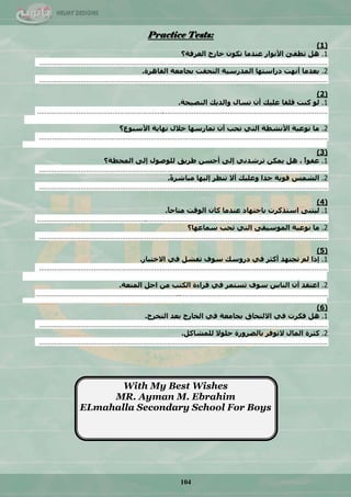 104
Practice Tests:
(1)
1.‫انغشفت‬ ‫خاسج‬ ٌٕ‫حك‬ ‫ػُذيا‬ ‫األَٕاس‬ ‫حطفئ‬ ‫ْم‬‫؟‬
………………………………………………………………………………………………………………………………………
2.‫انماْشة‬ ‫بجايؼت‬ ‫انخحمج‬ ‫انًذسعٛت‬ ‫دساعخٓا‬ ‫أَٓج‬ ‫بؼذيا‬.
………………………………………………………………………………………………………………………………………
(2)
1.‫انُصٛحت‬ ‫ٔانذٚك‬ ‫حغال‬ ٌ‫أ‬ ‫ػهٛك‬ ‫لهما‬ ‫كُج‬ ٕ‫ن‬.
………………………………………………………….……………………………………………………………………………
2.‫األعبٕع؟‬ ‫َٓاٚت‬ ‫خالل‬ ‫حًاسعٓا‬ ٌ‫أ‬ ‫ححب‬ ٙ‫انخ‬ ‫األَشطت‬ ‫َٕػٛت‬ ‫يا‬
………………………………………………………………………………………………………………………………………
(3)
1.‫انًحطت؟‬ ٗ‫إن‬ ‫نهٕصٕل‬ ‫طشٚك‬ ٍ‫أحغ‬ ٗ‫إن‬ َٙ‫حششذ‬ ٍ‫ًٚك‬ ‫ْم‬ ، ً‫ا‬ٕ‫ػف‬
………………………………………………………………………………………………………………………………………
2.ً‫ة‬‫يباشش‬ ‫إنٛٓا‬ ‫حُظش‬ ‫أال‬ ‫ٔػهٛك‬ ‫جذا‬ ‫لٕٚت‬ ‫انشًظ‬.
………………………………………………………………………………………………………………………………………
(4)
1.ً‫ا‬‫يخاح‬ ‫انٕلج‬ ٌ‫كا‬ ‫ػُذيا‬ ‫باجخٓاد‬ ‫اعخزكشث‬ ُٗ‫نٛخ‬.
………………………………………………….……………………………………………………………………………………
2.ٗ‫انًٕعٛم‬ ‫َٕػٛت‬ ‫يا‬ٙ‫انخ‬‫عًاػٓا‬ ‫ححب‬‫؟‬
………………………………………………………………………………………………………………………………………
(5)
1.‫إرا‬‫حجخٓذ‬ ‫نى‬‫أكثش‬ٙ‫ف‬‫حفشم‬ ‫عٕف‬ ‫دسٔعك‬ٙ‫ف‬‫االخخباس‬.
………………………………………………………………………………………………………………………………………
2.‫اػخمذ‬ٌ‫أ‬‫عٕف‬ ‫انُاط‬‫حغخًش‬ٙ‫ف‬‫انًخؼت‬ ‫اجم‬ ٍ‫ي‬ ‫انكخب‬ ‫لشاءة‬.
…………………………………………………………………..……………………………………………………………………
(6)
1.‫فكشث‬ ‫ْم‬ٙ‫ف‬‫بجايؼت‬ ‫االنخحاق‬ٙ‫ف‬‫انخخشج‬ ‫بؼذ‬ ‫انخاسج‬.
………………………………………………………………………………………………………………………………………
2.‫الحٕفش‬ ‫انًال‬ ‫كثشة‬‫بانضشٔس‬‫ة‬‫نهًشاكم‬ ‫حهٕال‬.
………………………………………………………………………………………………………………………………………
With My Best Wishes
MR. Ayman M. Ebrahim
ELmahalla Secondary School For Boys
 