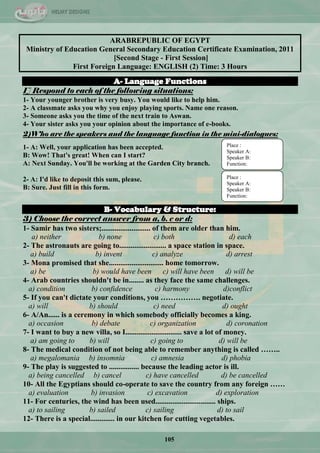 105
ARABREPUBLIC OF EGYPT
Ministry of Education General Secondary Education Certificate Examination, 2011
[Second Stage - First Session]
First Foreign Language: ENGLISH (2) Time: 3 Hours
A- Language Functions
1] Respond to each of the following situations:
1- Your younger brother is very busy. You would like to help him.
2- A classmate asks you why you enjoy playing sports. Name one reason.
3- Someone asks you the time of the next train to Aswan.
4- Your sister asks you your opinion about the importance of e-books.
2)Who are the speakers and the language function in the mini-dialogues:
1- A: Well, your application has been accepted.
B: Wow! That's great! When can I start?
A: Next Sunday. You'll be working at the Garden City branch.
2- A: I'd like to deposit this sum, please.
B: Sure. Just fill in this form.
B- Vocabulary & Structure:
3) Choose the correct answer from a, b. c or d:
1- Samir has two sisters;.......................... of them are older than him.
a) neither b) none c) both d) each
2- The astronauts are going to......................... a space station in space.
a) build b) invent c) analyze d) arrest
3- Mona promised that she............................. home tomorrow.
a) be b) would have been c) will have been d) will be
4- Arab countries shouldn't be in........ as they face the same challenges.
a) condition b) confidence c) harmony d)conflict
5- If you can't dictate your conditions, you ……………. negotiate.
a) will b) should c) need d) ought
6- A/An...... is a ceremony in which somebody officially becomes a king.
a) occasion b) debate c) organization d) coronation
7- I want to buy a new villa, so I.............................. save a lot of money.
a) am going to b) will c) going to d) will be
8- The medical condition of not being able to remember anything is called ……..
a) megalomania b) insomnia c) amnesia d) phobia
9- The play is suggested to ................ because the leading actor is ill.
a) being cancelled b) cancel c) have cancelled d) be cancelled
10- All the Egyptians should co-operate to save the country from any foreign ……
a) evaluation b) invasion c) excavation d) exploration
11- For centuries, the wind has been used................................ ships.
a) to sailing b) sailed c) sailing d) to sail
12- There is a special............. in our kitchen for cutting vegetables.
Place :
Speaker A:
Speaker B:
Function:
Place :
Speaker A:
Speaker B:
Function:
 
