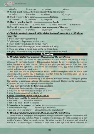 106
a) budget b) bracelet c) gadget d) saw
13- Samia asked Hala..... she was doing anything the next day.
a) unless b) whether c) without d) except
14- Most creatures have some........................... features.
a) common b) comment c) complain d) insulated
15- Had it rained so heavily, we............................. floods.
a) wouldn't have had b) would have c) would have had d) may have
16- Mr. Ali is very.......... He wants to have a company of his own.
a) ambitious b) grateful c) graceful d) sociable
4)Find the mistake in each of the following sentences, then write them
correctly:
1- Peace knows to be constructive.
2- Splitting of cells produces nuclear power.
3- That's the boy which dog bit me last Friday.
4- Manufacturers reinvent paper, rather than throw it away.
5- There was a lake in the oil tank, so the car broke down.
6- Eighty kilometers is along way to travel using two liters of petrol.
C- Reading
5) Read the following passage, then answer the questions:
What is love? The writer of "The Chemistry of Love" believes that falling in love is
influenced by our brain chemistry. This connection between the way we feel and the way our
bodies function is his main concern. Falling in love gives you extra energy. Your heart beats
faster and you feel optimistic. Love meets our emotional needs, this makes everything look
possible and rosy and we work better.
The book says we are programmed at birth to produce endorphins when we are in close
relationships. It is nature's way of keeping us together. When the relationship ends - or we are
afraid it might end - production of endorphins stops.
What is remarkable in a relationship is the newness. You need newness, sharing and growth.
The brain has to experience a change which creates excitement. That is why the great romances
of literature are never between people who stay together.
A) Give short answers to the following questions:
1- Mention briefly the main idea of the passage.
2- Why does the world look rosy when you are in love?
3- What does the underlined word refer to?
Choose the correct answer from a. b. c or d:
4- Endorphins could be the name of a.........................................
a) love story b) chemical substance
c) part of the brain d) sort of literature
5- According to the passage, everlasting love.........................................
a) must lead to marriage b) makes you pessimistic
c) uses up a lot of your energy d) is determined by inner chemistry
6) Read the following passage, then answer the questions:
Some editors of newspapers and magazines often go to extremes to provide their readers with
unimportant facts and statistics. Once, a journalist was instructed to write an article on a new
president‘s palace. When the article arrived, the editor read the first sentence and refused to
publish it. The article began: "Hundreds of steps lead to the high wall which surrounds the
 
