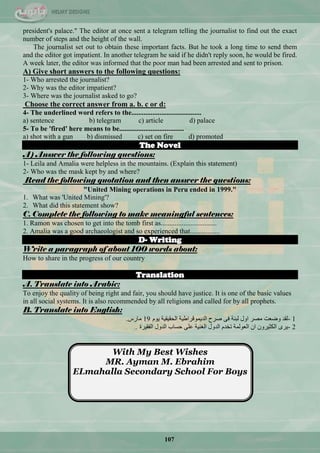 107
president's palace." The editor at once sent a telegram telling the journalist to find out the exact
number of steps and the height of the wall.
The journalist set out to obtain these important facts. But he took a long time to send them
and the editor got impatient. In another telegram he said if he didn't reply soon, he would be fired.
A week later, the editor was informed that the poor man had been arrested and sent to prison.
A) Give short answers to the following questions:
1- Who arrested the journalist?
2- Why was the editor impatient?
3- Where was the journalist asked to go?
Choose the correct answer from a. b. c or d:
4- The underlined word refers to the........................................
a) sentence b) telegram c) article d) palace
5- To be 'fired' here means to be.....................................
a) shot with a gun b) dismissed c) set on fire d) promoted
The Novel
A) Answer the following questions:
1- Leila and Amalia were helpless in the mountains. (Explain this statement)
2- Who was the mask kept by and where?
Read the following quotation and then answer the questions:
"United Mining operations in Peru ended in 1999."
1. What was 'United Mining'?
2. What did this statement show?
C. Complete the following to make meaningful sentences:
1. Ramon was chosen to get into the tomb first as................................
2. Amalia was a good archaeologist and so experienced that.................
D- Writing
Write a paragraph of about 100 words about:
How to share in the progress of our country
Translation
A. Translate into Arabic:
To enjoy the quality of being right and fair, you should have justice. It is one of the basic values
in all social systems. It is also recommended by all religions and called for by all prophets.
B. Translate into English:
- 1َٛ٠ ‫جٌكم١م١س‬ ‫جٌذ٠ّٛلشجى١س‬ ‫فشـ‬ ٝ‫ف‬ ‫ٌرٕس‬ ‫جٚي‬ ‫ِقش‬ ‫ٚمْص‬ ‫ٌمذ‬19‫ِحسط‬.
- 2‫جٌفم١شز‬ ‫جٌذٚي‬ ‫قغحخ‬ ٍّٝ ‫جٌغٕ١س‬ ‫جٌذٚي‬ َ‫ضخذ‬ ‫جٌٌّْٛس‬ ْ‫ج‬ ْٚ‫جٌىػ١ش‬ ٜ‫٠ش‬.
With My Best Wishes
MR. Ayman M. Ebrahim
ELmahalla Secondary School For Boys
 