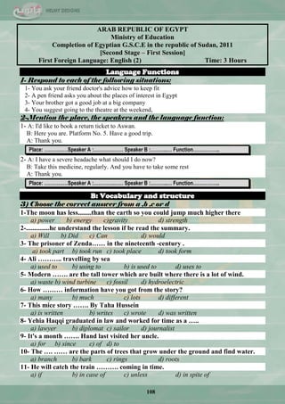 108
ARAB REPUBLIC OF EGYPT
Ministry of Education
Completion of Egyptian G.S.C.E in the republic of Sudan, 2011
[Second Stage – First Session]
First Foreign Language: English (2) Time: 3 Hours
Language Functions
1- Respond to each of the following situations:
1- You ask your friend doctor's advice how to keep fit
2- A pen friend asks you about the places of interest in Egypt
3- Your brother got a good job at a big company
4- You suggest going to the theatre at the weekend,
2-Mention the place, the speakers and the language function:
1- A: I'd like to book a return ticket to Aswan.
B: Here you are. Platform No. 5. Have a good trip.
A: Thank you.
Place: ……………Speaker A :………….…… Speaker B :………..… Function……………..
2- A: I have a severe headache what should I do now?
B: Take this medicine, regularly. And you have to take some rest
A: Thank you.
Place: ……………Speaker A :………….…… Speaker B :………..… Function……………..
B: Vocabulary and structure
3) Choose the correct answer from a ,b ,c or d
1-The moon has less........than the earth so you could jump much higher there
a) power b) energy c)gravity d) strength
2-..............he understand the lesson if be read the summary.
a) Will b) Did c) Can d) would
3- The prisoner of Zenda…… in the nineteenth -century .
a) took part b) took run c) took place d) took form
4- Ali ……….. travelling by sea
a) used to b) using to b) is used to d) uses to
5- Modern ……. are the tall tower which are built where there is a lot of wind.
a) waste b) wind turbine c) fossil d) hydroelectric
6- How ……… information have you got from the story?
a) many b) much c) lots d) different
7- This mice story ……. By Taha Hussein
a) is written b) writes c) wrote d) was written
8- Yehia Haqqi graduated in law and worked for time as a …..
a) lawyer b) diplomat c) sailor d) journalist
9- It's a month ……. Hand last visited her uncle.
a) for b) since c) of d) to
10- The …. …… are the parts of trees that grow under the ground and find water.
a) branch b) bark c) rings d) roots
11- He will catch the train ………. coming in time.
a) if b) in case of c) unless d) in spite of
 