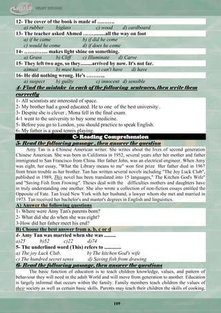 109
12- The cover of the book is made of ……….
a) rubber b)glass c) wood d) cardboard
13- The teacher asked Ahmed …….........all the way on foot
a) if he came b) if did he come
c) would he come d) if does he come
14- ………….. makes light shine on something.
a) Grass b) Cliff c) Illuminate d) Carve
15- They left two ago, so they.........arrived by now. It's not far.
a)must b) must have c) can't have d) have
16- He did nothing wrong. He's ………..
a) suspect b) guilty c) innocent d) sensible
4- Find the mistake in each of the following sentences, then write them
correctly
1- All scientists are interested of space.
2- My brother had a good educated. He to one of the best university .
3- Despite she is clever , Mona fell in the final exam.
4-1 went to the university to buy some medicine.
5- Before you go to London, you should practice to speak English.
6- My father is a good tennis playing.
C- Reading Comprehension
5- Read the following passage , then answer the question
Amy Tan is a Chinese American writer. She writes about the lives of second generation
Chinese American. She was born in California in 1952, several years after her mother and father
immigrated to San Francisco from China. Her father John, was an electrical engineer. When Amy
was eight, her essay, "What the Library means to me" won first prize Her father died in 1967
from brain trouble as her brother. Tan has written several novels including "The Joy Luck Club",
published in 1989, This novel has been translated into 15 languages," The Kitchen God's Wife"
and ''Saving Fish from Frowing". Theses deal with the difficulties mothers and daughters have
in truly understanding one another. She also wrote a collection of non-fiction essays entitled the
Opposite of Fate. Tan lived New York with her husband, a lawyer whom she met and married in
1973. Tan received her bachelor's and master's degrees in English and linguistics.
A) Answer the following questions
1- Where were Amy Tan's parents born?
2- What did she do when she was eight?
3-How did her father meet his end?
B) Choose the best answer from a. b, c or d
4- Amy Tan was married when she was .........
a)25 b)52 c)22 d)74
5- The underlined word (This) refers to .............
a) The joy Luck Club. b) The kitchen God's wife
c) The hundred secret senss d) Saving fish from drawing
6- Read the following passage, then answer the questions
The basic function of education is to teach children knowledge, values, and pattern of
behaviour they will need in the adult World and will move from generation to another. Education
is largely informal that occurs within the family. Family members teach children the values of
their society as well as certain basic skills. Parents may teach their children the skills of cooking,
 