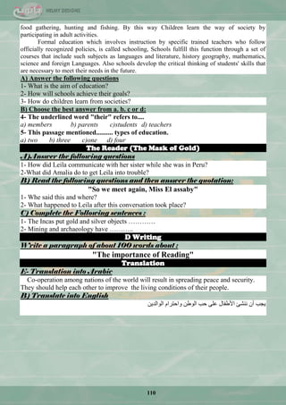 110
food gathering, hunting and fishing. By this way Children learn the way of society by
participating in adult activities.
Formal education which involves instruction by specific trained teachers who follow
officially recognized policies, is called schooling, Schools fulfill this function through a set of
courses that include such subjects as languages and literature, history geography, mathematics,
science and foreign Languages. Also schools develop the critical thinking of students' skills that
are necessary to meet their needs in the future.
A) Answer the following questions
1- What is the aim of education?
2- How will schools achieve their goals?
3- How do children learn from societies?
B) Choose the best answer from a. b. c or d:
4- The underlined word "their" refers to....
a) members b) parents c)students d) teachers
5- This passage mentioned.......... types of education.
a) two b) three c)one d) four
The Reader (The Mask of Gold)
A)Answer the following questions
1- How did Leila communicate with her sister while she was in Peru?
2-What did Amalia do to get Leila into trouble?
B) Read the following questions and then answer the quotation:
"So we meet again, Miss El assaby"
1- Whe said this and where?
2- What happened to Leila after this conversation took place?
C) Complete the Following sentences :
1- The Incas put gold and silver objects …………
2- Mining and archaeology have ………..
D Writing
Write a paragraph of about 100 words about :
"The importance of Reading"
Translation
E- Translation into Arabic
Co-operation among nations of the world will result in spreading peace and security.
They should help each other to improve the living conditions of their people.
B) Translate into English
ٓ٠‫جٌٛجٌذ‬ َ‫ٚجقطشج‬ ٓ‫جٌٛى‬ ‫قد‬ ٍّٝ ‫ج٤ىفحي‬ ‫ٕٔؾة‬ ْ‫أ‬ ‫٠ؿد‬
 