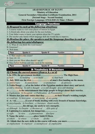 111
ARAB REPUBLIC OF EGYPT
Ministry of Education
General Secondary Education Certificate Examination, 2011
[Second Stage - Second Session]
First Foreign Language: ENGLISH (2) Time: 3 Hours
Language Functions
1) Respond to each of the following situations:
1- A tourist wants to visit some places of interest in Egypt.
2- A friend asks about your plans for the next holiday.
3- Your father wants to know your opinion about the TV serials.
4- The teacher asks Samia which language skill she would like to improve.
2-Mention the place, the speakers and the language function in each of
the following two mini-dialogues:
1- A: What do you think this word means?
B: Generous?
A: Well done.
Place: ……………Speaker A :………….…… Speaker B :………..… Function……………..
2- A: How much is this cream?
B: Only LE. 12.
A: Here you are. How often should I use it?
B: Once before bedtime and once more in the morning.
Place: ……………Speaker A :………….…… Speaker B :………..… Function……………..
B- Vocabulary & Structure
3) Choose the correct answer from a. b. c or d:
1-.In 1954, the government decided…………………………. The High Dam .
a) built b) building c) to build d ) had built
2-. July 2010 was the 41st……………………. of man's first landing on the moon.
a) anniversary b) anonymous c) anomalous d) advisory
3-.Yehia Haqqi……of as the father of the Egyptian modern short story and novel.
a) still is thinking b) still is thought c) is still thought d) is still thinking
4-………….. is the entertainment that helps people to forget about their worries.
a) Euphemism b) Escapism c) Publication d) Presentation
5- Monira has just told Amira that they …………..to their friend's wedding tonight.
a) would go b) have gone c) were going d) are going
6 - A / An………….is a set of books dealing with every branch of human knowledge.
a) encyclopedia b) brochure c) literature d)anti-media
7-………………..his old age, my uncle is very energetic.
a) Although b) Despite c) Because of d)In spite of
8- Lightning is a natural, but dangerous……………..
a) sight b) view c) phenomenon d)eclipse
9- Name the actor…………..plays Salah El Deen.
a) which b) whose c) whom d)who
10- 1think that the new skills in this course will make you more……………..
a) employment b) employer c) unemployed d) employable
 