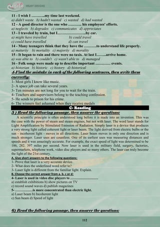 112
11 - I wish I ………..my time last weekend.
a) didn't waste b) hadn't wasted c) wasted d) had wasted
12 - A good director is the one who ……….. his employees' efforts.
a) neglects b) degrades c) communicates d) appreciates
13 - I traveled by train, but I…………………..by car.
a) might have travelled b) could travel
c) could have travelled d) can travel
14 - Many teenagers think that they have the ……….to understand life properly.
a) maturity b) mortality c) majority d) morality
15 - It began to rain and there were no taxis. At last I……..arrive home.
a) was able to b) couldn't c) wasn't able to d) managed
16 - Folk songs were made up to describe important ………… events.
a) historian b) historic c) history d) historical
4-Find the mistake in each of the following sentences, then write them
correctly:
1- Most girls I know like music.
2- A space job can take several years.
3- Ten minutes are not long for you to wait for the train.
4- Teachers and supervisors belong to the teaching confession.
5- He sends to prison for his crime.
6- The winners feel ashamed when they receive medals
C- Reading
5 ) Read the following passage, then answer the questions:
A scientific principle is often understood long before it is made into an invention. This was
the case with the power of steam and steam engines, but not with laser. The word laser stands for
Light Amplification by Stimulated Emission of Radiation. Simply laser is a device that produces
a very strong light called coherent light or laser beam. The light derived from electric bulbs or the
sun - incoherent light - moves in all directions. Laser beam moves in only one direction and is
much stronger. Laser uses are countless. One of its earliest uses was measuring distances and
speeds and it was amazingly accurate. For example, the exact speed of light was determined to be
186, 282. 397 miles per second. Now laser is used in the military field, surgery, factories,
supermarkets, telephone work, video disc players and so many others. The laser can truly become
the light of the 21st century.
A. Give short answers to the following questions:
1- Prove that laser is a very accurate device.
2- What does the underlined word refer to?
3- Laser light is different from the familiar light. Explain.
B. Choose the correct answer from a. b. c or d:
4- Laser is used in video disc players to ……………………
a) establish exhibitions b) show pictures on TV
c) record sound waves d) publish magazines
5- ……………is more concentrated than electric light.
a) Laser beam b) Incoherent light
c) Sun beam d) Speed of light
6) Read the following passage, then answer the questions:
 