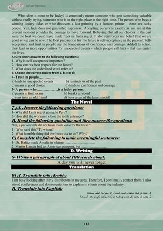 113
What does it mean to be lucky? It commonly means someone who gets something valuable
without really trying, someone who is in the right place at the right time. The person who buys a
winning lottery ticket or who discovers a lost painting by a famous painter - these are lucky
people. Yet, luck does not guarantee happiness. Accepting ourselves exactly as we are at this
present moment provides the courage to move forward. Believing that all our choices in the past
were the best we could have made frees us from regret. It also reinforces our belief that we are
good as we can be now. The best preparation for the future is self-acceptance in the present. Self-
acceptance and trust in people are the foundations of confidence and courage. Added to action,
they lead to more opportunities for unexpected events - which people call luck - that can enrich
our lives.
A) Give short answers to the following questions:
1- Why is self-acceptance important?
2- How can we best prepare for the future?
3- What does the underlined word refer to?
B. Choose the correct answer from a. b. c or d:
4- Trust in people……………
a) leads to unexpected events b) reminds us of the past
c) means a good choice d) leads to confidence and courage
5- A person who………………is a lucky person.
a) passes a final exam b) breaks a record
c) runs into an old friend d) buys a car of the latest model
The Novel
7 )A. Answer the following questions:
1- Why did Leila regret going to Peru?
2- How did the workmen close the tomb entrance?
B. Read the following quotation and then answer the questions:
"Yes, a person's life did not have much value for the Incas."
1 - Who said this? To whom?
2- What horrible thing did the Incas use to do? Why?
C) Complete the following to make meaningful sentences:
1- Dr. Hafez made Amalia in charge ……………………..
2- Martin Lander had an American passport, but ………………….
D- Writing
8- Write a paragraph of about 100 words about:
A day you will never forget
Translation
9) A. Translate into Arabic:
I am busy looking after thirty distributors in my area. Therefore, I continually contact them. I also
attend conferences and do presentations to explain to clients about the industry.
B. Translate into English:
‫ِغطمرال‬ ‫جٌَّأ‬ ٗ‫عٕٛجؾ‬ ‫ٚئال‬ ‫جٌْزذس‬ ٖ‫جٌّ١ح‬ َ‫جعطخذج‬ ‫ذطشؽ١ذ‬ ‫ٍّ١ٕح‬ -1
‫ضضد٘ش‬ ٟ‫ٌى‬‫جٌغ١حقس‬ -‫ع١حق١ح‬ ‫ِشؽذج‬ ٗ‫ٔفغ‬ ٞ‫ِقش‬ ً‫و‬ ‫٠ْطرش‬ ْ‫أ‬ ‫٠ؿد‬ 2
 