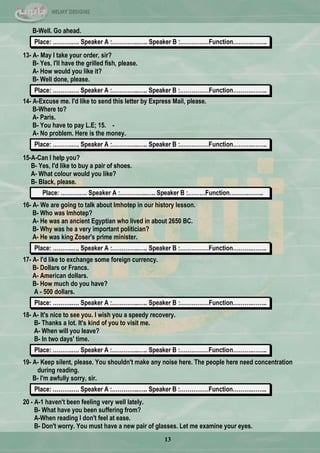 13
B-Well. Go ahead.
Place: ……….…. Speaker A :…………..….. Speaker B :……………Function……….……..
13- A- May I take your order, sir?
B- Yes, I'll have the grilled fish, please.
A- How would you like it?
B- Well done, please.
Place: ……….…. Speaker A :…………..….. Speaker B :……………Function……….……..
14- A-Excuse me. I'd like to send this letter by Express Mail, please.
B-Where to?
A- Paris.
B- You have to pay L.E; 15. -
A- No problem. Here is the money.
Place: ……….…. Speaker A :…………..….. Speaker B :……………Function……….……..
15-A-Can I help you?
B- Yes, I'd like to buy a pair of shoes.
A- What colour would you like?
B- Black, please.
Place: ……….…. Speaker A :…………..….. Speaker B :………Function……….……..
16- A- We are going to talk about Imhotep in our history lesson.
B- Who was Imhotep?
A- He was an ancient Egyptian who lived in about 2650 BC.
B- Why was he a very important politician?
A- He was king Zoser's prime minister.
Place: ……….…. Speaker A :…………..….. Speaker B :……………Function……….……..
17- A- I'd like to exchange some foreign currency.
B- Dollars or Francs.
A- American dollars.
B- How much do you have?
A - 500 dollars.
Place: ……….…. Speaker A :…………..….. Speaker B :……………Function……….……..
18- A- It's nice to see you. I wish you a speedy recovery.
B- Thanks a lot. It's kind of you to visit me.
A- When will you leave?
B- In two days' time.
Place: ……….…. Speaker A :…………..….. Speaker B :……………Function……….……..
19- A- Keep silent, please. You shouldn't make any noise here. The people here need concentration
during reading.
B- I'm awfully sorry, sir.
Place: ……….…. Speaker A :…………..….. Speaker B :……………Function……….……..
20 - A-1 haven't been feeling very well lately.
B- What have you been suffering from?
A-When reading I don't feel at ease.
B- Don't worry. You must have a new pair of glasses. Let me examine your eyes.
 