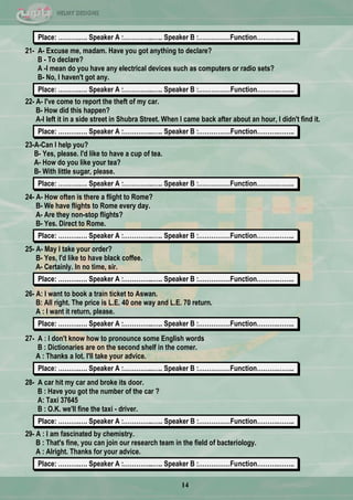 14
Place: ……….…. Speaker A :…………..….. Speaker B :……………Function……….……..
21- A- Excuse me, madam. Have you got anything to declare?
B - To declare?
A -I mean do you have any electrical devices such as computers or radio sets?
B- No, I haven't got any.
Place: ……….…. Speaker A :…………..….. Speaker B :……………Function……….……..
22- A- I've come to report the theft of my car.
B- How did this happen?
A-I left it in a side street in Shubra Street. When I came back after about an hour, I didn't find it.
Place: ……….…. Speaker A :…………..….. Speaker B :……………Function……….……..
23-A-Can I help you?
B- Yes, please. I'd like to have a cup of tea.
A- How do you like your tea?
B- With little sugar, please.
Place: ……….…. Speaker A :…………..….. Speaker B :……………Function……….……..
24- A- How often is there a flight to Rome?
B- We have flights to Rome every day.
A- Are they non-stop flights?
B- Yes. Direct to Rome.
Place: ……….…. Speaker A :…………..….. Speaker B :……………Function……….……..
25- A- May I take your order?
B- Yes, I'd like to have black coffee.
A- Certainly. In no time, sir.
Place: ……….…. Speaker A :…………..….. Speaker B :……………Function……….……..
26- A: I want to book a train ticket to Aswan.
B: All right. The price is L.E. 40 one way and L.E. 70 return.
A : I want it return, please.
Place: ……….…. Speaker A :…………..….. Speaker B :……………Function……….……..
27- A : I don't know how to pronounce some English words
B : Dictionaries are on the second shelf in the comer.
A : Thanks a lot. I'll take your advice.
Place: ……….…. Speaker A :…………..….. Speaker B :……………Function……….……..
28- A car hit my car and broke its door.
B : Have you got the number of the car ?
A: Taxi 37645
B : O.K. we'll fine the taxi - driver.
Place: ……….…. Speaker A :…………..….. Speaker B :……………Function……….……..
29- A : I am fascinated by chemistry.
B : That's fine, you can join our research team in the field of bacteriology.
A : Alright. Thanks for your advice.
Place: ……….…. Speaker A :…………..….. Speaker B :……………Function……….……..
[
 