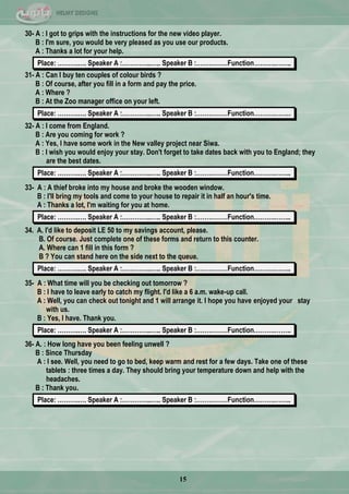 15
30- A : I got to grips with the instructions for the new video player.
B : I'm sure, you would be very pleased as you use our products.
A : Thanks a lot for your help.
Place: ……….…. Speaker A :…………..….. Speaker B :……………Function……….……..
31- A : Can I buy ten couples of colour birds ?
B : Of course, after you fill in a form and pay the price.
A : Where ?
B : At the Zoo manager office on your left.
Place: ……….…. Speaker A :…………..….. Speaker B :……………Function……….……..
32- A : I come from England.
B : Are you coming for work ?
A : Yes, I have some work in the New valley project near Siwa.
B : I wish you would enjoy your stay. Don't forget to take dates back with you to England; they
are the best dates.
Place: ……….…. Speaker A :…………..….. Speaker B :……………Function……….……..
33- A : A thief broke into my house and broke the wooden window.
B : I'll bring my tools and come to your house to repair it in half an hour's time.
A : Thanks a lot, I'm waiting for you at home.
Place: ……….…. Speaker A :…………..….. Speaker B :……………Function……….……..
34. A. I'd like to deposit LE 50 to my savings account, please.
B. Of course. Just complete one of these forms and return to this counter.
A. Where can 1 fill in this form ?
B ? You can stand here on the side next to the queue.
Place: ……….…. Speaker A :…………..….. Speaker B :……………Function……….……..
35- A : What time will you be checking out tomorrow ?
B : I have to leave early to catch my flight. I'd like a 6 a.m. wake-up call.
A : Well, you can check out tonight and 1 will arrange it. I hope you have enjoyed your stay
with us.
B : Yes, I have. Thank you.
Place: ……….…. Speaker A :…………..….. Speaker B :……………Function……….……..
36- A. : How long have you been feeling unwell ?
B : Since Thursday
A : I see. Well, you need to go to bed, keep warm and rest for a few days. Take one of these
tablets : three times a day. They should bring your temperature down and help with the
headaches.
B : Thank you.
Place: ……….…. Speaker A :…………..….. Speaker B :……………Function……….……..
 