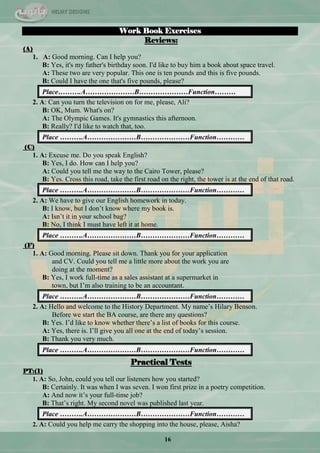 16
Work Book Exercises
Reviews:
(A)
1. A: Good morning. Can I help you?
B: Yes, it's my father's birthday soon. I'd like to buy him a book about space travel.
A: These two are very popular. This one is ten pounds and this is five pounds.
B: Could I have the one that's five pounds, please?
Place……….A…………………B…………………Function………
2. A: Can you turn the television on for me, please, Ali?
B: OK, Mum. What's on?
A: The Olympic Games. It's gymnastics this afternoon.
B: Really? I'd like to watch that, too.
Place ……….A…………………B…………………Function…………
(C)
1. A: Excuse me. Do you speak English?
B: Yes, I do. How can I help you?
A: Could you tell me the way to the Cairo Tower, please?
B: Yes. Cross this road, take the first road on the right, the tower is at the end of that road.
Place ……….A…………………B…………………Function…………
2. A: We have to give our English homework in today.
B: I know, but I don‘t know where my book is.
A: Isn‘t it in your school bag?
B: No, I think I must have left it at home.
Place ……….A…………………B…………………Function…………
(F)
1. A: Good morning. Please sit down. Thank you for your application
and CV. Could you tell me a little more about the work you are
doing at the moment?
B: Yes, I work full-time as a sales assistant at a supermarket in
town, but I‘m also training to be an accountant.
Place ……….A…………………B…………………Function…………
2. A: Hello and welcome to the History Department. My name‘s Hilary Benson.
Before we start the BA course, are there any questions?
B: Yes. I‘d like to know whether there‘s a list of books for this course.
A: Yes, there is. I‘ll give you all one at the end of today‘s session.
B: Thank you very much.
Place ……….A…………………B…………………Function…………
Practical Tests
PT:(1)
1. A: So, John, could you tell our listeners how you started?
B: Certainly. It was when I was seven. I won first prize in a poetry competition.
A: And now it‘s your full-time job?
B: That‘s right. My second novel was published last year.
Place ……….A…………………B…………………Function…………
2. A: Could you help me carry the shopping into the house, please, Aisha?
 