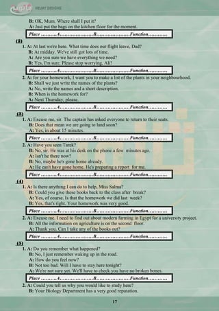 17
B: OK, Mum. Where shall I put it?
A: Just put the bags on the kitchen floor for the moment.
Place ……….A…………………B…………………Function…………
(2)
1. A: At last we're here. What time does our flight leave, Dad?
B: At midday. We've still got lots of time.
A: Are you sure we have everything we need?
B: Yes, I'm sure. Please stop worrying, Ali!
Place ……….A…………………B…………………Function…………
2. A: for your homework, I want you to make a list of the plants in your neighbourhood.
B: Shall we just write the names of the plants?
A: No, write the names and a short description.
B: When is the homework for?
A: Next Thursday, please.
Place ……….A…………………B…………………Function…………
(3)
1. A: Excuse me, sir. The captain has asked everyone to return to their seats.
B: Does that mean we are going to land soon?
A: Yes, in about 15 minutes.
Place ……….A…………………B…………………Function…………
2. A: Have you seen Tarek?
B: No, sir. He was at his desk on the phone a few minutes ago.
A: Isn't he there now?
B: No, maybe he's gone home already.
A: He can't have gone home. He's preparing a report for me.
Place ……….A…………………B…………………Function…………
(4)
1. A: Is there anything I can do to help, Miss Salma?
B: Could you give these books back to the class after break?
A: Yes, of course. Is that the homework we did last week?
B: Yes, that's right. Your homework was very good.
Place ……….A…………………B…………………Function…………
2. A: Excuse me. I need to find out about modern farming in Egypt for a university project.
B: All the information on agriculture is on the second floor.
A: Thank you. Can I take any of the books out?
Place ……….A…………………B…………………Function…………
(5)
1. A: Do you remember what happened?
B: No, I just remember waking up in the road.
A: How do you feel now?
B: Not too bad. Will I have to stay here tonight?
A: We're not sure yet. We'll have to check you have no broken bones.
Place ……….A…………………B…………………Function…………
2. A: Could you tell us why you would like to study here?
B: Your Biology Department has a very good reputation.
 