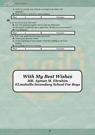 18
A: And if we accept you, what do you hope to do when you
graduate?
B: Well, I'd like to work for a food company.
Place ……….A…………………B…………………Function…………
(6)
1. A: Are you in your first year?
B: Yes. I'm studying English. but it's only my third week
A: My parents would like me to apply here. Would you recommend it?
B: Yes, definitely.
Place ……….A…………………B…………………Function…………
2. A: Well, your application has been successful.
B: That's great when do I start?
A: At the beginning of next month. You'll be working at our Cairo
branch.
B: I'm looking forward to starting.
Place ……….A…………………B…………………Function…………
With My Best Wishes
MR. Ayman M. Ebrahim
ELmahalla Secondary School For Boys
 
