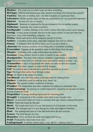 20
Routine: The usual way in which some one does something.
Red tape: Official and unnecessary rules and prevent things from being done quickly.
Fashion: The style of clothes, hair—etc that is popular at a particular time.
Literature: Books, poems, plays etc that are considered to be very good and important.
District: An area of a city or country.
Diplomat: Someone is employed by the government to live in another country.
Politician: Someone who works in politics.
Earthquake: A sudden shaking of the Earth's surface that often causes much damage.
Society: A large group of people who live in the same country or area and share the
same laws, ways of do something, religions ---etc.
Fiction: Books and stories about imaginary people or events..
Soldier: A member of the army, especially someone who isn't an officer.
Poison: A substance that can kill or harm you if you eat or drink it.
Amnesia: The medical condition of not being able to remember anything.
Excavation: Digging up the ground in order to find things from the past..
Theater: A building with a stage where plays are performed.
Invasion: Using military forces to enter a country to take control.
Headquarter: The place from which a company, organization, is controlled.
Spy: Someone whose job is to find out secret information about a country—etc.
Transmitter: a piece of equipment that sends out radio or television signals
Natural: Not made, caused, or controlled by humans.
Cell: The smallest part of an animal or plant that can exist on its own..
Sap: The liquid that carries food through a plant.
Ring: an object in the shape of a circle.
Cardboard: very stiff thick paper, used especially for making boxes
Rubber: A substance used for making tyres, boots, etc ...
Climate: The typical weather conditions in an area.
Weather: The temperature and other conditions in a place at a particular time.
Global warming: An increase in world temperature, caused by an increase of carbon
dioxide around the Earth.
Turpentine: A strong-smelling liquid used for removing paint
Drought: A long period of dry weather when there is not enough water.
Borer: A tool used to drill into trees to calculate their age without cutting them down.
Tubes: Pipes that liquid go through.
Bark: The tough outer layer of a tree that protects its living parts on the trunk.
Trunk: The strongest part of a tree that grows wider and supports branches .
Root: The underground part of a tree that hold down the tree securely.
Leaves: The food factory of a tree.
Branches: Grow out from the trunk and support the leaves.
Fruit: Produced by some trees every year ...
Underground: A railway system under a city. (Br E) = subway (Am E )
 