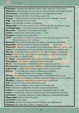21
Commuter: Someone who regularly travels to work, especially a long distance..
Diameter: A line that goes from one side of a circle to the other and through the centre.
Monuments: Old buildings or places that are very important and ancient.
Enemy: Someone who hates you and wants to harm you.
Tunnel: A long hole that has been dug under the ground or through a mountain.
Cliff: High steep rock or piece of land.
Base: The lowest part or surface of something.
Biography: A book about a person's life or all books like this considered as a group.
Autobiography: A book that someone writes about their own life.
Best seller: A book that a lot of people have bought.
Author: Someone who writes a book, article -------etc.
Composer: Someone who writes music.
Will: - Legal document in which you say who you want to give your money after you die
- The determination to do something.
Research: Serious and detailed study of a subject to find out new information.
Respectful: Showing respect for someone or something .ٓ٠‫ٌ٣خش‬ َ‫ِكطش‬
Respected: Admired by many people for your achievements, skills etc ٓ٠‫ج٢خش‬ ِٓ َ‫ِكطش‬
Nature: Everything that exists in the world that is not made or controlled by man .
The sun: A giant ball of hot gases, which is 150 million kilometres from the Earth
Eclipse: When the sun or the moon seems to disappear as one of them is passing
between the other one and the Earth.
X – Rays: A photograph of the inside of someone's body using Radiation.
Atmosphere: The mixture of gases that surrounds the Earth.
Storm: Very bad weather in which there is a lot of wind, rain, snow etc.
Phenomenon: Something unusual or difficult to understand that happens or exists .
Lightening : a bright flash of electrical light in the sky during a storm.
Science: 1-knowledge that is based on testing and proving facts.
2- an area of science such as biology or chemistry.
Theory: An explanation for something that has not yet been proved to be true.
Specialist: Someone who knows a lot about a particular subject or has a lot of skill in it.
Diabetes: A disease in which there is too much sugar in your blood.
Soil: The top layer of the earth in which plants grow.
Process: A series of things you do to achieve a particular result.
Cure: medicine or treatment that can make an injury or illness better
Achieve: to succeed in doing something good or getting the result you want
Count: A man who has a high social rank in Europe for the family he comes from.
Adventure: An exciting experience in which dangerous or unusual things happen.
Playwright: Someone who writes plays.
Accurate:Exactly correct.
Assistant: someone who helps someone by doing the less important jobs.
Finances: The money that a person, a company etc has.
 