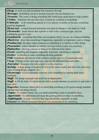 22
Envy: to wish you had something that someone else had.
Revenge: Something you do to punish someone who has harmed you.
Treason: The crime of doing something that could cause great harm to your country.
Victim: Someone who has been hurt or killed by someone or something.
Celebrate: to do something special as it is a special occasion, or because something
good has happened
Drum (n): a round musical instrument you play by hitting it with hand or a stick
Fireworks: small objects that explode or bum with a coloured light, used for
celebrating special events
Landmark: something that helps you recognize where you are, as a famous building
Mark (v): show that something is happening, especially an important event or change
Position (n): the place where someone or something is in relation to other things
Procession: a line of people or vehicles moving slowly as part of a ceremony
Distinctive: showing a person or thing to be different from others
Event: something that happens, especially important, interesting or unusual•
Evolve: to develop or make something develop gradually
Folk: traditional and typical of the ordinary people who live in a particular area
Vary: if things of the same type vary, they are all different from each other
Narrator: Someone who tells a story in a film, book etc.
Society: A large group of people who live in the same country and share the same laws,
ways of doing things, religions etc.
Encourage: to try to persuade someone to do something by making them more
confident.
Staff: The group of people who work for an organization.
Stuff: to fill the body of a dead animal with a special substance to preserve it and make it
look alive.
Inspector: Someone whose job is to check that something is of a good enough standard
and that rules are being obeyed.
Argue: To explain clearly why you think something is true or should be done.
Appreciate: To understand and enjoy the good qualities or value of something.
Nightingale: A small wild bird that sings beautifully especially at night.
Licence: An official document that gives you permission to do something.
 
