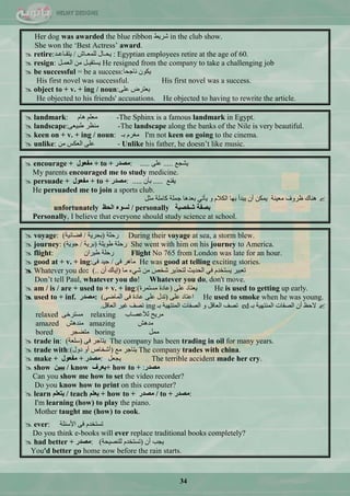 34
Her dog was awarded the blue ribbon ‫ؽش٠و‬ in the club show.
She won the ‗Best Actress‘ award.
 retire: ‫٠كـحي‬‫ٌٍّْـحػ‬/‫٠طمـحّـذ‬ : Egyptian employees retire at the age of 60.
 resign: ً‫جٌّْـ‬ ِٓ ً‫٠غطم١ـ‬ He resigned from the company to take a challenging job
 be successful = be a success:‫ٔحؾكح‬ ْٛ‫٠ى‬
His first novel was successful. His first novel was a success.
 object to + v. + ing / noun:ٍّٝ ‫٠ْطشك‬
He objected to his friends' accusations. He objected to having to rewrite the article.
 landmark: َ‫٘ح‬ ٍُِْ -The Sphinx is a famous landmark in Egypt.
 landscape:ْٝ١‫ىر‬ ‫َِٕش‬ -The landscape along the banks of the Nile is very beautiful.
 keen on + v. + ing / noun: ‫ذـ‬ َ‫ِغش‬ I'm not keen on going to the cinema.
 unlike: ِٓ ‫جٌْىظ‬ ٍّٝ - Unlike his father, he doesn‘t like music.
 encourage + ‫ِفؼٛي‬ + to + ‫:ِظذس‬ ِ‫٠ؾؿ‬.....ٍّٝ.....
My parents encouraged me to study medicine.
 persuade + ‫ِفؼٛي‬ + to + ‫:ِظذس‬ ِٕ‫٠م‬.....ْ‫ذأ‬.....
He persuaded me to join a sports club.
ً‫ِػ‬ ‫وحٍِس‬ ‫ؾٍّس‬ ‫ذْذ٘ح‬ ٟ‫٠أض‬ ٚ َ‫جٌىال‬ ‫ذٙح‬ ‫٠رذأ‬ ْ‫أ‬ ٓ‫٠ّى‬ ‫ِْ١ٕس‬ ‫ٍشٚف‬ ‫ٕ٘حن‬
unfortunately ‫اٌؾظ‬ ‫ٌغٛء‬ / personally ‫شخظ١خ‬ ‫ثظفخ‬
Personally, I believe that everyone should study science at school.
 voyage: ‫سقٍس‬(‫ذكش٠س‬/‫فنحت١س‬) During their voyage at sea, a storm blew.
 journey: ‫ىٛ٠ٍس‬ ‫سقٍس‬(‫ذش٠س‬/‫ؾٛ٠س‬) She went with him on his journey to America.
 flight: ْ‫ى١شج‬ ‫سقٍس‬ Flight No 765 from London was late for an hour.
 good at + v. + ing: ٝ‫ف‬ ‫ِح٘ش‬/ٝ‫ف‬ ‫ؾ١ذ‬ He was good at telling exciting stories.
 Whatever you do: ‫ِح‬ ‫ؽٟء‬ ِٓ ‫ؽخـ‬ ‫ٌطكز٠ش‬ ‫جٌكذ٠ع‬ ٟ‫ف‬ َ‫٠غطخذ‬ ‫ضْر١ش‬(ْ‫أ‬ ‫ئ٠حن‬..)
Don‘t tell Paul, whatever you do! Whatever you do, don't move.
 am / is / are + used to + v. + ing: ٍّٝ ‫٠ْطحد‬(‫ِغطّشز‬ ‫ّحدز‬) He is used to getting up early.
 used to + inf. ‫ِظذس‬: ٍّٝ ‫جّطحد‬(ٝ‫جٌّحم‬ ٝ‫ف‬ ‫ّحدز‬ ٍّٝ ‫ضذي‬) He used to smoke when he was young.
‫ذـ‬ ‫جٌّٕطٙ١س‬ ‫جٌقفحش‬ ْ‫أ‬ ٌ‫الق‬ed‫ذـ‬ ‫جٌّٕطٙ١س‬ ‫جٌقفحش‬ ٚ ً‫جٌْحل‬ ‫ضقف‬ingً‫جٌْحل‬ ‫غ١ش‬ ‫ضقف‬.
relaxed ٝ‫ِغطشخ‬ relaxing ‫ٌ٣ّقحخ‬ ‫ِش٠ف‬
amazed ‫ِٕذ٘ؼ‬ amazing ‫ِذ٘ؼ‬
bored ‫ِطنؿش‬ boring ًِّ
 trade in: ٝ‫ف‬ ‫٠طحؾش‬(‫عٍْس‬) The company has been trading in oil for many years.
 trade with: ِِ ‫٠طحؾش‬(‫دٚي‬ ٚ‫أ‬ ‫أؽخحؿ‬) The company trades with china.
 make + ‫ِفؼٛي‬ + ‫:ِظذس‬ ًْ‫٠ؿ‬ The terrible accident made her cry.
 show ٓ١‫٠ج‬ / know ‫+٠ؼشف‬ how to + :‫ِظذس‬
Can you show me how to set the video recorder?
Do you know how to print on this computer?
 learn ٍُ‫٠زؼ‬ / teach ٍُ‫٠ؼ‬ + how to + ‫ِظذس‬ / to + ‫:ِظذس‬
I'm learning (how) to play the piano.
Mother taught me (how) to cook.
 ever: ‫ج٤عثٍس‬ ٝ‫ف‬ َ‫ضغطخذ‬
Do you think e-books will ever replace traditional books completely?
 had better + ‫:ِظذس‬ ْ‫أ‬ ‫٠ؿد‬(‫ٌٍٕق١كس‬ َ‫ضغطخذ‬)
You'd better go home now before the rain starts.
 