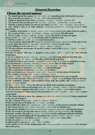 42
General Exercises
Choose the correct answer
1. We should spend the money (on – at – with – for) something that will benefit everyone.
2. How long did you spend (at – in - on – with) your homework?
3. Children spend too much time (watching – to watch – watched – watches) TV.
4. The Internet has become part of (every day – each day – another day – everyday) life.
5. Nobody is going to hand you success on a plate, (do they – is he – are they – aren't they)?
6. The college‟s aim is to help students (achieving–achieved–to achieving–achieve) their
aspirations.
7. A number of priceless (workings -works–work–worked) of art were stolen from the gallery.
8. It's a waste of time (read – to reading – reading – of reading) this silly book.
9. We are really (looking – making – giving – taking) forward to seeing you again.
10.Let‟s start (of – with – at – by) reviewing what we did last week.
11.I'd like to start (of – with – at – by) some lemon juice.
12.This ceremony marks the 50th
(memory–souvenir-anniversary–memorial) of the end of war.
13.As he aged, his (memory – souvenir - anniversary – memorial) got worse.
14.The building was in need of (form – repair – reform – inform).
15.The government encourages all parties to play a role in the (reform – repair – recreate –
reinvent) process.
16.Lack of money will have a negative (defect–affect- effect – infect) on our research
programme.
17.It was a shock to (invent - discover – develop – rely) the truth about his horrible past.
18.If you go (out – in – down – on) like this, you'll end up in prison.
19.People feel that (experimenting –extending–experiencing–expanding) on animals is wrong.
20.I was shocked (of hearing – hearing – to hear – heard) that he had resigned.
21.He failed the test as (expect – expecting – to be expected – expected).
22.The decision was based (on – in – with – at) rational thought.
23.This corporation is based (on – in – with – at) London.
24.He was treated as a (champion - hero – title – character) on his release from prison.
25.My cousin is a boxing (title – leader – champion - hero).
26.(Alike – Unlike – Look like – Liking) most systems, this one is very easy to install.
27.I‟ll be with you now. There are a (double – pair – couple – two) of things I have to do first.
28.The committee contains representatives from both the public and (ordinary–natural -
private –normal) sectors.
29.(Why – when – How – What) she did was an abuse of her position as manager.
30. Being tall gave him an advantage over (the other – another – others – otherwise) players.
31.We are always arguing with each (another – the other – others – other) about money.
32.Early warnings of rising water levels prevented (the others -another – other –others) major
catastrophe.
33.The study showed a deep fear among (old–older-the elderly–elderly) of being abandoned
to the care of strangers.
34. He's a friend of my (father - father’s – fathers – fathers').
35.He was driving at 50 miles (the – a – some – an) hour.
36.It is difficult to find (job – profession - work – position) in the present economic climate.
37.He‟s been out of a (job – work – profession – career) for six months now.
38.He gained valuable (experiences–experiments–expenses–experience) during the project.
39.We are trying to get the baby into a (custom -routine–red tape–tradition) for sleeping.
40.People wonder who will (beat– earn– win–defend) in the coming presidential elections.
41.The plane crashed killing all 157 passengers on (aboard – broad – abroad – board).
42.I think I‟ll have a cold drink (another - rather – worse – less) than coffee.
43.She travelled (on – in – by – at) boat.
44.House prices went up (by – for – with – at) 20%.
45.He prefers to be in the background and (cause–persuade–recommend–let) his assistant
talk to the press.
 
